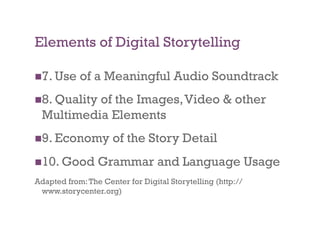 Elements of Digital Storytelling

 7. Use    of a Meaningful Audio Soundtrack
 8. Quality
           of the Images, Video & other
  Multimedia Elements
 9. Economy         of the Story Detail
 10. Good       Grammar and Language Usage
Adapted from: The Center for Digital Storytelling (http://
 www.storycenter.org)
 
