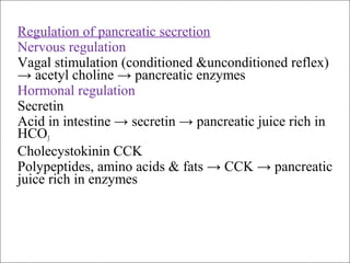Regulation of pancreatic secretion
Nervous regulation
Vagal stimulation (conditioned &unconditioned reflex)
→ acetyl choline → pancreatic enzymes
Hormonal regulation
Secretin
Acid in intestine → secretin → pancreatic juice rich in
HCO3
Cholecystokinin CCK
Polypeptides, amino acids & fats → CCK → pancreatic
juice rich in enzymes
 