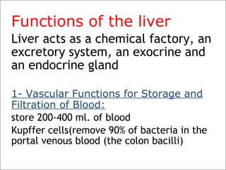 Functions of the liver
Liver acts as a chemical factory, an
excretory system, an exocrine and
an endocrine gland
1- Vascular Functions for Storage and
Filtration of Blood:
store 200-400 ml. of blood
Kupffer cells(remove 90% of bacteria in the
portal venous blood (the colon bacilli)
 