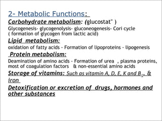 2- Metabolic Functions:
Carbohydrate metabolism: (glucostat" )
Glycogenesis- glycogenolysis- gluconeogenesis- Cori cycle
( formation of glycogen from lactic acid)
Lipid metabolism:
oxidation of fatty acids - Formation of lipoproteins - lipogenesis
Protein metabolism:
Deamination of amino acids - Formation of urea , plasma proteins,
most of coagulation factors & non-essential amino acids
Storage of vitamins: Such as vitamin A, D, E, K and B12. &
iron
Detoxification or excretion of drugs, hormones and
other substances
 
 