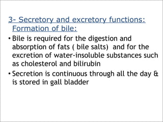 3- Secretory and excretory functions:
Formation of bile:
• Bile is required for the digestion and
absorption of fats ( bile salts) and for the
excretion of water-insoluble substances such
as cholesterol and bilirubin
• Secretion is continuous through all the day &
is stored in gall bladder
 