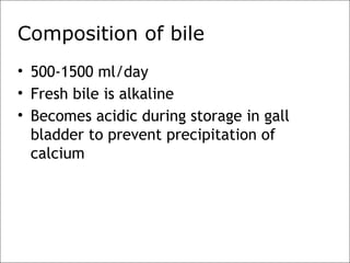 Composition of bile
• 500-1500 ml/day
• Fresh bile is alkaline
• Becomes acidic during storage in gall
bladder to prevent precipitation of
calcium
 