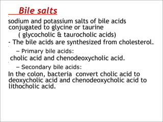Bile salts• 
sodium and potassium salts of bile acids
conjugated to glycine or taurine
( glycocholic & taurocholic acids)
- The bile acids are synthesized from cholesterol.• 
– Primary bile acids:
cholic acid and chenodeoxycholic acid.• 
– Secondary bile acids:
In the colon, bacteria convert cholic acid to
deoxycholic acid and chenodeoxycholic acid to
lithocholic acid.
 
 