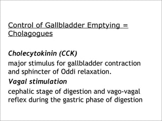 Control of Gallbladder Emptying =
Cholagogues
Cholecytokinin (CCK)
major stimulus for gallbladder contraction
and sphincter of Oddi relaxation.
Vagal stimulation
cephalic stage of digestion and vago-vagal
reflex during the gastric phase of digestion
 