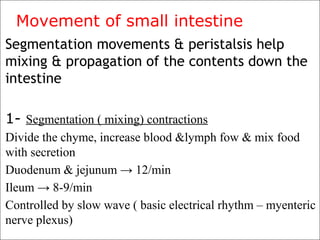 Movement of small intestine
Segmentation movements & peristalsis help
mixing & propagation of the contents down the
intestine
1- Segmentation ( mixing) contractions
Divide the chyme, increase blood &lymph fow & mix food
with secretion
Duodenum & jejunum → 12/min
Ileum → 8-9/min
Controlled by slow wave ( basic electrical rhythm – myenteric
nerve plexus)
 