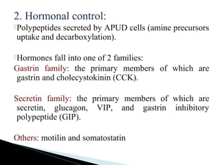 2. Hormonal control:
Polypeptides secreted by APUD cells (amine precursors
uptake and decarboxylation).
Hormones fall into one of 2 families:
Gastrin family: the primary members of which are
gastrin and cholecystokinin (CCK).
Secretin family: the primary members of which are
secretin, glucagon, VIP, and gastrin inhibitory
polypeptide (GIP).
Others: motilin and somatostatin
 