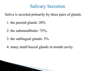 Salivary Secretion
Saliva is secreted primarily by three pairs of glands:
1. the parotid glands: 20%
2. the submandibular: 75%.
3. the sublingual glands: 5%.
4. many small buccal glands in mouth cavity.
 