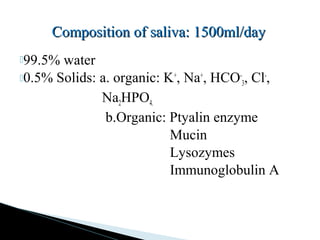 99.5% water
0.5% Solids: a. organic: K+
, Na+
, HCO-
3, Cl-
,
Na2HPO4.
b.Organic: Ptyalin enzyme
Mucin
Lysozymes
Immunoglobulin A
Composition of saliva: 1500ml/dayComposition of saliva: 1500ml/day
 