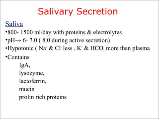 Salivary Secretion
Saliva
•800- 1500 ml/day with proteins & electrolytes
•pH→ 6- 7.0 ( 8.0 during active secretion)
•Hypotonic ( Na+
& Cl-
less , K+
& HCO3 more than plasma
•Contains
IgA,
lysozyme,
lactoferrin,
mucin
prolin rich proteins
 