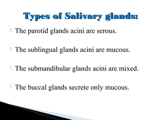  The parotid glands acini are serous.
 The sublingual glands acini are mucous.
 The submandibular glands acini are mixed.
 The buccal glands secrete only mucous.
Types of Salivary glands:Types of Salivary glands:
 