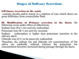 Stages of Salivary Secretion:
I-Primary secretion in the acini:
contains ptyalin and/or mucin in a solution of ions which shows no
great difference from extracellular fluid.
II- Modification of Primary secretion in the ducts: the
following occur under effect of aldosterone.
Sodium ions (Na+) are actively reabsorbed.
Potassium ions (K+) are actively secreted.
Sodium reabsorption is higher than potassium secretion in the
salivary ducts
Chloride ions (Cl-) to be passively reabsorbed.
Therefore, the sodium ion and chloride ion concentrations of the
saliva are markedly reduced whereas the potassium ion
concentration becomes increased during passage through the ducts.
 