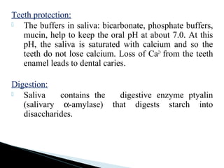 Teeth protection:
 The buffers in saliva: bicarbonate, phosphate buffers,
mucin, help to keep the oral pH at about 7.0. At this
pH, the saliva is saturated with calcium and so the
teeth do not lose calcium. Loss of Ca2+
from the teeth
enamel leads to dental caries.
Digestion:
 Saliva contains the digestive enzyme ptyalin
(salivary α-amylase) that digests starch into
disaccharides.
 