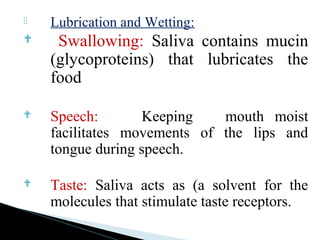 Lubrication and Wetting:
 Swallowing: Saliva contains mucin
(glycoproteins) that lubricates the
food
 Speech: Keeping mouth moist
facilitates movements of the lips and
tongue during speech.
 Taste: Saliva acts as (a solvent for the
molecules that stimulate taste receptors.
 