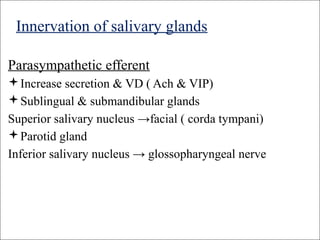 Innervation of salivary glands
Parasympathetic efferent
Increase secretion & VD ( Ach & VIP)
Sublingual & submandibular glands
Superior salivary nucleus →facial ( corda tympani)
Parotid gland
Inferior salivary nucleus → glossopharyngeal nerve
 