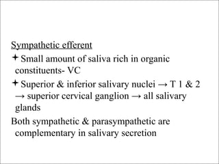 Sympathetic efferent
Small amount of saliva rich in organic
constituents- VC
Superior & inferior salivary nuclei → T 1 & 2
→ superior cervical ganglion → all salivary
glands
Both sympathetic & parasympathetic are
complementary in salivary secretion
 