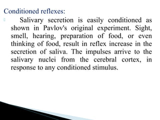 Conditioned reflexes:
 Salivary secretion is easily conditioned as
shown in Pavlov's original experiment. Sight,
smell, hearing, preparation of food, or even
thinking of food, result in reflex increase in the
secretion of saliva. The impulses arrive to the
salivary nuclei from the cerebral cortex, in
response to any conditioned stimulus.
 
