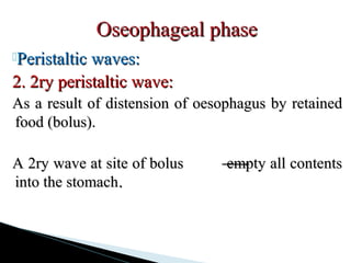 Peristaltic waves:Peristaltic waves:
2. 2ry peristaltic wave:2. 2ry peristaltic wave:
As a result of distension of oesophagus by retainedAs a result of distension of oesophagus by retained
food (bolus).food (bolus).
A 2ry wave at site of bolus empty all contentsA 2ry wave at site of bolus empty all contents
into the stomachinto the stomach..
Oseophageal phaseOseophageal phase
 