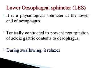  It is a physiological sphincter at the lowerIt is a physiological sphincter at the lower
end of oesophagus.end of oesophagus.
 Tonically contracted to prevent regurgitationTonically contracted to prevent regurgitation
of acidic gastric contents to oesophagus.of acidic gastric contents to oesophagus.
 During swallowing, it relaxesDuring swallowing, it relaxes
Lower Oesophageal sphincter (LES)Lower Oesophageal sphincter (LES)
 