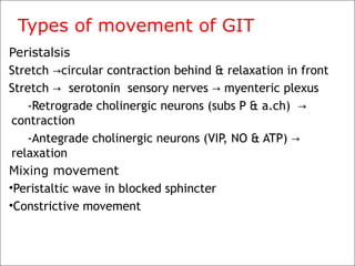 Types of movement of GIT
Peristalsis
Stretch circular contraction behind & relaxation in front→
Stretch serotonin sensory nerves myenteric plexus→ →
-Retrograde cholinergic neurons (subs P & a.ch) →
contraction
-Antegrade cholinergic neurons (VIP, NO & ATP) →
relaxation
Mixing movement
•Peristaltic wave in blocked sphincter
•Constrictive movement
 