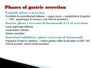 Phases of gastric secretionPhases of gastric secretion
Cephalic phase ( nervous)-
Condition & unconditioned reflexes → vagus nerve → acetylcholine & gastrin
→ ↑HCl, pepsinogen & mucous ( one third of secretion)
Gastric phase ( nervous & hormonal) 2/3 of secretion
Long vagovagal reflexes
Local enteric relexes
Gastrin secretion
Intestinal inhibitory phase ( nervous & hormonal)
Presence of food in intestine → entero gastric reflex & secretion of GIP, VIP,
CCK & secretin which inhibit secretion
 