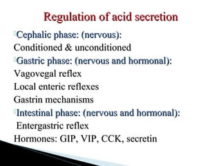 Cephalic phase: (nervous):Cephalic phase: (nervous):
Conditioned & unconditionedConditioned & unconditioned
Gastric phase: (nervous and hormonal):Gastric phase: (nervous and hormonal):
Vagovegal reflexVagovegal reflex
Local enteric reflexesLocal enteric reflexes
Gastrin mechanismsGastrin mechanisms
Intestinal phase: (nervous and hormonal):Intestinal phase: (nervous and hormonal):
Entergastric reflexEntergastric reflex
Hormones: GIP, VIP, CCK, secretinHormones: GIP, VIP, CCK, secretin
Regulation of acid secretionRegulation of acid secretion
 