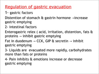 Regulation of gastric evacuation
1- gastric factors
Distention of stomach & gastrin hormone increase→
gastric emptying
2- intestinal factors
Enterogastric relex ( acid, irritation, distention, fats &
proteins inhibit gastric emptying→
Fat in duodenum CCK, GIP & secretin inhibit→ →
gastric emptying
3- Liquids are evacuated more rapidly, carbohydrates
more than fats or proteins
4- Pain inhibits & emotions increase or decrease
gastric emptying
 