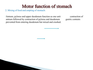 Motor function of stomachMotor function of stomach
2. Mixing of food and empting of stomach:
Antrum, pylorus and upper duodenum function as one unit contraction of
antrum followed by contraction of pylorus and duodenum gastric contents
prevented from entering duodenum but mixed and crushed.
 