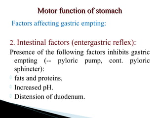 Motor function of stomachMotor function of stomach
Factors affecting gastric empting:
2. Intestinal factors (entergastric reflex):
Presence of the following factors inhibits gastric
empting (-- pyloric pump, cont. pyloric
sphincter):
 fats and proteins.
 Increased pH.
 Distension of duodenum.
 