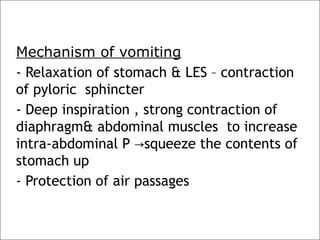 Mechanism of vomiting
- Relaxation of stomach & LES – contraction
of pyloric sphincter
- Deep inspiration , strong contraction of
diaphragm& abdominal muscles to increase
intra-abdominal P squeeze the contents of→
stomach up
- Protection of air passages
 
