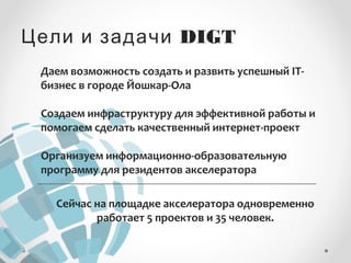 Цели и задачи DIGT 
Даем возможность создать и развить успешный IT- 
бизнес в городе Йошкар-Ола 
Создаем инфраструктуру для эффективной работы и 
помогаем сделать качественный интернет-проект 
Организуем информационно-образовательную 
программу для резидентов акселератора 
Сейчас на площадке акселератора одновременно 
работает 5 проектов и 35 человек. 
 
