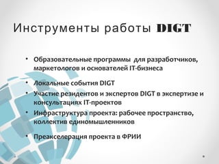 Инструменты работы DIGT 
• Образовательные программы для разработчиков, 
маркетологов и основателей IT-бизнеса 
• Локальные события DIGT 
• Участие резидентов и экспертов DIGT в экспертизе и 
консультациях IT-проектов 
• Инфраструктура проекта: рабочее пространство, 
коллектив единомышленников 
• Преакселерация проекта в ФРИИ 
 