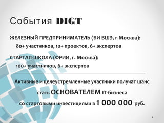 События DIGT 
ЖЕЛЕЗНЫЙ ПРЕДПРИНИМАТЕЛЬ (БИ ВШЭ, г.Москва): 
80+ участников, 10+ проектов, 6+ экспертов 
СТАРТАП-ШКОЛА (ФРИИ, г. Москва): 
100+ участников, 6+ экспертов 
Активные и целеустремленные участники получат шанс 
стать ОСНОВАТЕЛЕМ IT-бизнеса 
со стартовыми инвестициями в 1 000 000 руб. 
 