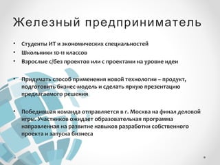 Железный предприниматель 
• Студенты ИТ и экономических специальностей 
• Школьники 10-11 классов 
• Взрослые с/без проектов или с проектами на уровне идеи 
• Придумать способ применения новой технологии – продукт, 
подготовить бизнес-модель и сделать яркую презентацию 
предлагаемого решения 
• Победившая команда отправляется в г. Москва на финал деловой 
игры. Участников ожидает образовательная программа 
направленная на развитие навыков разработки собственного 
проекта и запуска бизнеса 
 
