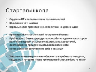 Стартап-школа 
• Студенты ИТ и экономических специальностей 
• Школьники 10-11 классов 
• Взрослые с/без проектов или с проектами на уровне идеи 
• Правильный инструментарий построения бизнеса 
• Проба своего бизнеса/продукта: проработка идеи со всех сторон, 
получение первых отзывов от реальных пользователей, 
формирование предпринимательской активности 
• Поиск активных сотрудников себе в команду 
• Учиться самим и научить нас: обновлять и пробовать методики, 
создавать и готовить новые примеры из бизнеса и быть «в теме» 
 