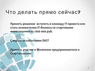 Что делать прямо сейчас? 
Принять решение вступить в команду IT-проекта или 
стать основателем IT-бизнеса со стартовыми 
инвестициями в 1 000 000 руб. 
Следить за событиями DIGT 
Принять участие в Железном предпринимателе и 
Стартап-школе 
 