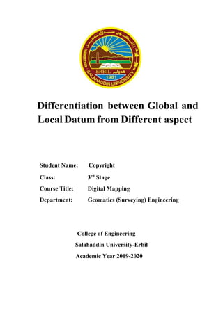 Differentiation between Global and
Local Datum from Different aspect
Student Name: Copyright
Class: 3rd
Stage
Course Title: Digital Mapping
Department: Geomatics (Surveying) Engineering
College of Engineering
Salahaddin University-Erbil
Academic Year 2019-2020
 