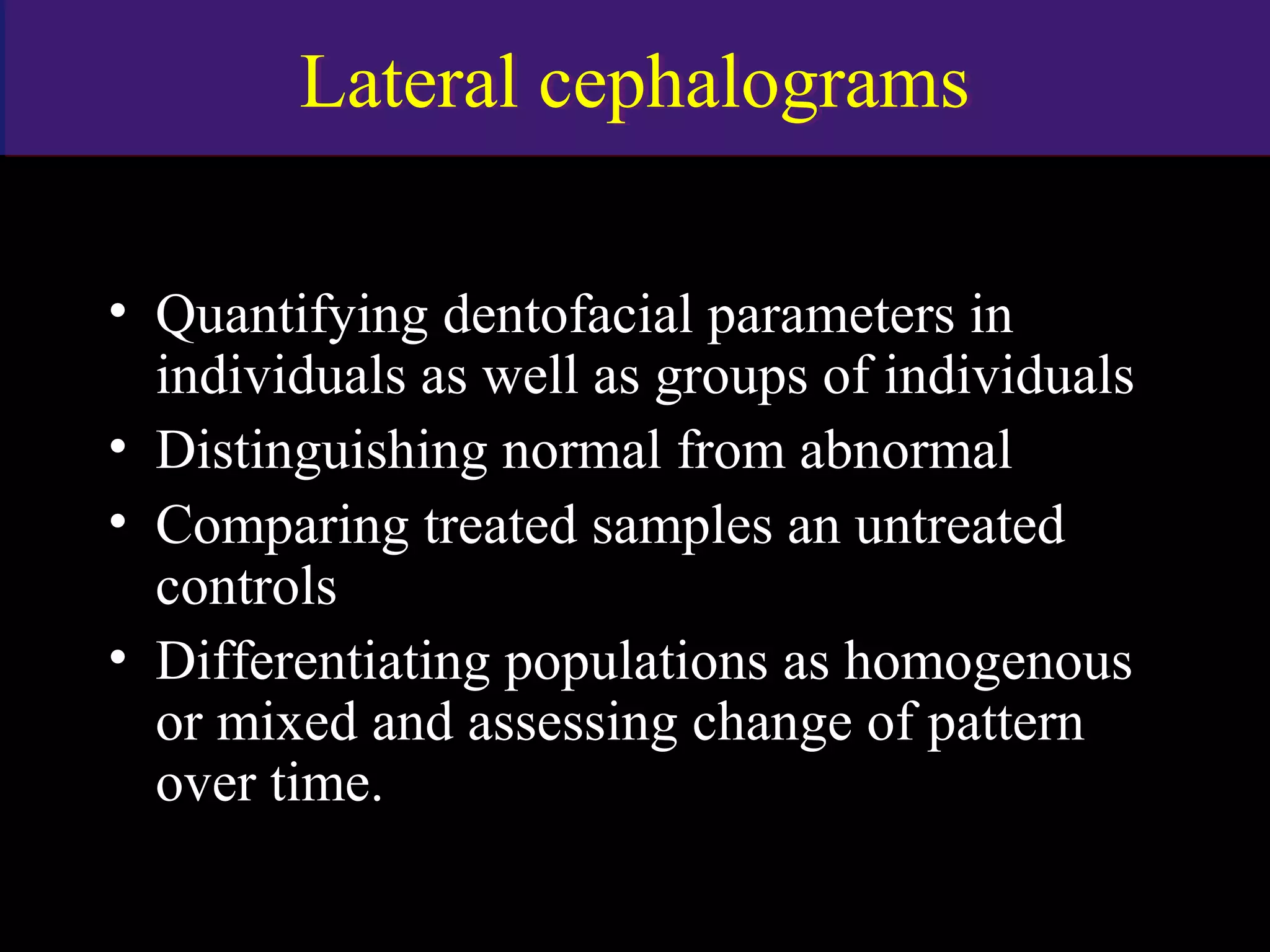 Lateral cephalogramsLateral cephalograms
• Quantifying dentofacial parameters in
individuals as well as groups of individuals
• Distinguishing normal from abnormal
• Comparing treated samples an untreated
controls
• Differentiating populations as homogenous
or mixed and assessing change of pattern
over time.
www.indiandentalacademy.com
 