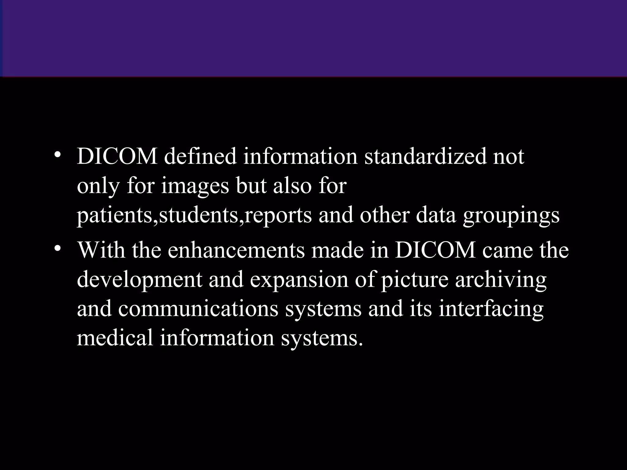 • DICOM defined information standardized not
only for images but also for
patients,students,reports and other data groupings
• With the enhancements made in DICOM came the
development and expansion of picture archiving
and communications systems and its interfacing
medical information systems.
www.indiandentalacademy.com
 