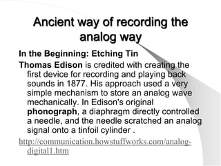 Ancient way of recording the
           analog way
In the Beginning: Etching Tin
Thomas Edison is credited with creating the
   first device for recording and playing back
   sounds in 1877. His approach used a very
   simple mechanism to store an analog wave
   mechanically. In Edison's original
   phonograph, a diaphragm directly controlled
   a needle, and the needle scratched an analog
   signal onto a tinfoil cylinder .
http://communication.howstuffworks.com/analog-
   digital1.htm
 