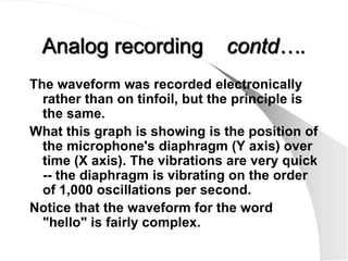 Analog recording              contd….
The waveform was recorded electronically
  rather than on tinfoil, but the principle is
  the same.
What this graph is showing is the position of
  the microphone's diaphragm (Y axis) over
  time (X axis). The vibrations are very quick
  -- the diaphragm is vibrating on the order
  of 1,000 oscillations per second.
Notice that the waveform for the word
  "hello" is fairly complex.
 
