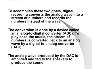 To accomplish these two goals, digital
  recording converts the analog wave into a
  stream of numbers and records the
  numbers instead of the wave.

The conversion is done by a device called
  an analog-to-digital converter (ADC). To
  play back the music, the stream of
  numbers is converted back to an analog
  wave by a digital-to-analog converter
  (DAC).

The analog wave produced by the DAC is
  amplified and fed to the speakers to
  produce the sound.
 