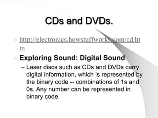 CDs and DVDs.
 http://electronics.howstuffworks.com/cd.ht
  m
 Exploring Sound: Digital Sound
    – Laser discs such as CDs and DVDs carry
     digital information, which is represented by
     the binary code -- combinations of 1s and
     0s. Any number can be represented in
     binary code.
 