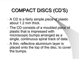 COMPACT DISCS (CD’S)
 A CD is a fairly simple piece of plastic
  about 1.2 mm thick.
 The CD consists of a moulded piece of
  plastic that is impressed with
  microscopic bumps arranged as a
  single, continuous spiral track of data.
 A thin, reflective aluminium layer is
  placed onto the top of the disc, to cover
  the bumps.
 