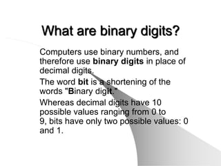 What are binary digits?
Computers use binary numbers, and
therefore use binary digits in place of
decimal digits.
The word bit is a shortening of the
words "Binary digit."
Whereas decimal digits have 10
possible values ranging from 0 to
9, bits have only two possible values: 0
and 1.
 