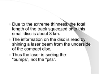  Due to the extreme thinness, the total
  length of the track squeezed onto this
  small disc is about 8 km.
 The information on the disc is read by
  shining a laser beam from the underside
  of the compact disc.
 Thus the laser is seeing the
  ―bumps‖, not the ―pits‖.
 