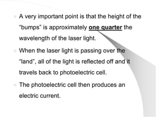    A very important point is that the height of the
    ―bumps‖ is approximately one quarter the
    wavelength of the laser light.

   When the laser light is passing over the
    ―land‖, all of the light is reflected off and it
    travels back to photoelectric cell.

   The photoelectric cell then produces an
    electric current.
 