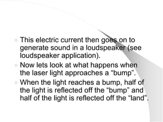  This electric current then goes on to
  generate sound in a loudspeaker (see
  loudspeaker application).
 Now lets look at what happens when
  the laser light approaches a ―bump‖.
 When the light reaches a bump, half of
  the light is reflected off the ―bump‖ and
  half of the light is reflected off the ―land‖.
 