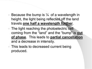  Because the bump is ¼ of a wavelength in
  height, the light being reflected off the land
  travels one half a wavelength further.
 The light reaching the photoelectric cell
  coming from the ―land‖ and the ―bump‖ is out
  of phase. This leads to partial cancellation
  and a decrease in intensity.
 This leads to decreased current being
  produced.
 