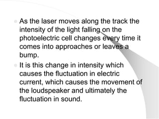  As the laser moves along the track the
  intensity of the light falling on the
  photoelectric cell changes every time it
  comes into approaches or leaves a
  bump.
 It is this change in intensity which
  causes the fluctuation in electric
  current, which causes the movement of
  the loudspeaker and ultimately the
  fluctuation in sound.
 