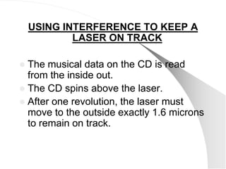 USING INTERFERENCE TO KEEP A
            LASER ON TRACK

 The musical data on the CD is read
  from the inside out.
 The CD spins above the laser.
 After one revolution, the laser must
  move to the outside exactly 1.6 microns
  to remain on track.
 